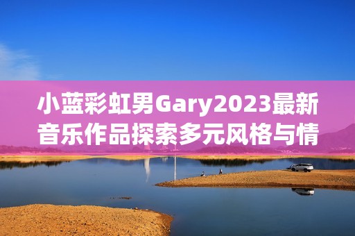 小蓝彩虹男Gary2023最新音乐作品探索多元风格与情感表达