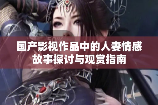 国产影视作品中的人妻情感故事探讨与观赏指南