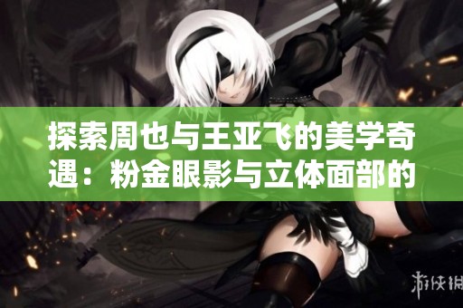 探索周也与王亚飞的美学奇遇：粉金眼影与立体面部的魅力交织
