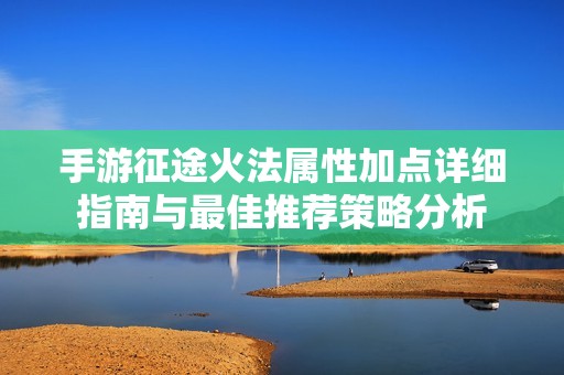 手游征途火法属性加点详细指南与最佳推荐策略分析