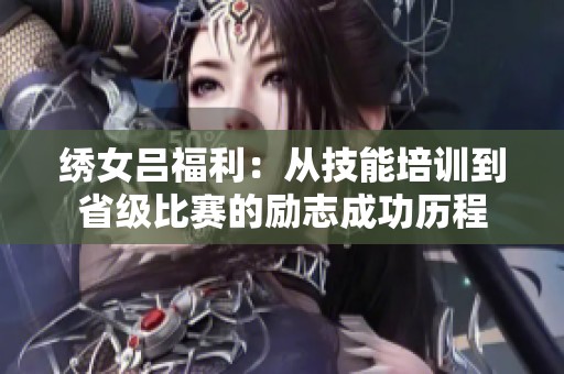 绣女吕福利：从技能培训到省级比赛的励志成功历程