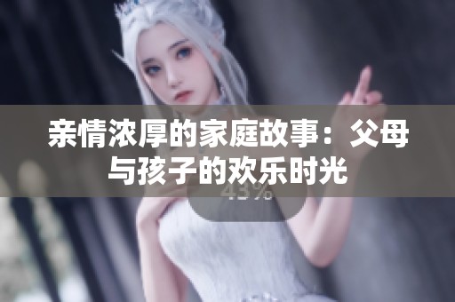 亲情浓厚的家庭故事：父母与孩子的欢乐时光