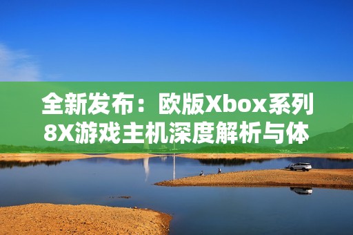 全新发布：欧版Xbox系列8X游戏主机深度解析与体验分享