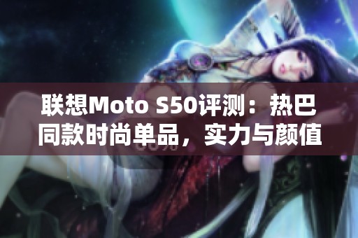 联想Moto S50评测：热巴同款时尚单品，实力与颜值兼备的智能手机