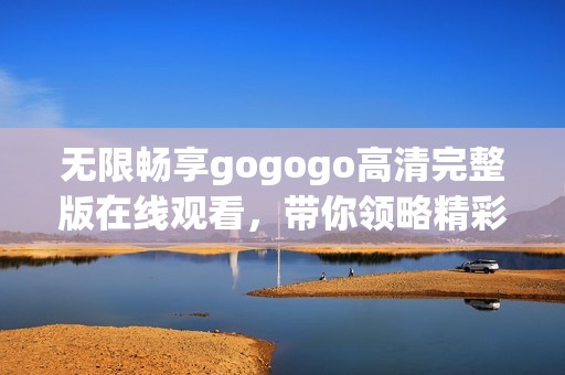 无限畅享gogogo高清完整版在线观看，带你领略精彩内容