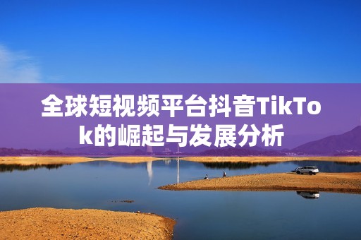 全球短视频平台抖音TikTok的崛起与发展分析