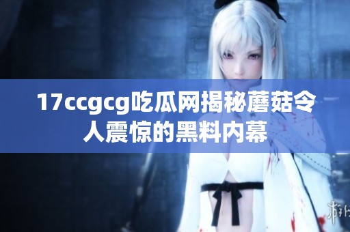 17ccgcg吃瓜网揭秘蘑菇令人震惊的黑料内幕