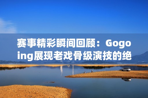 赛事精彩瞬间回顾：Gogoing展现老戏骨级演技的绝妙时刻