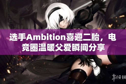 选手Ambition喜迎二胎，电竞圈温暖父爱瞬间分享