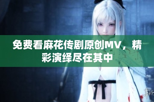 免费看麻花传剧原创MV，精彩演绎尽在其中