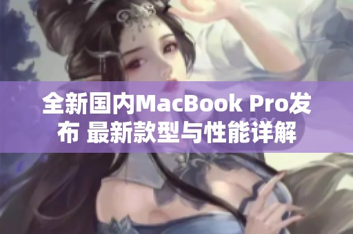 全新国内MacBook Pro发布 最新款型与性能详解