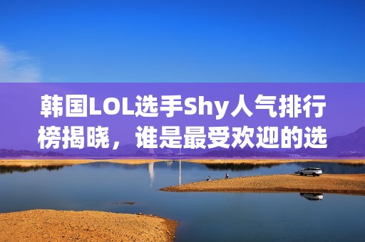 韩国LOL选手Shy人气排行榜揭晓，谁是最受欢迎的选手？