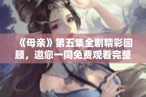 《母亲》第五集全剧精彩回顾，邀您一同免费观看完整版