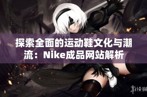 探索全面的运动鞋文化与潮流：Nike成品网站解析