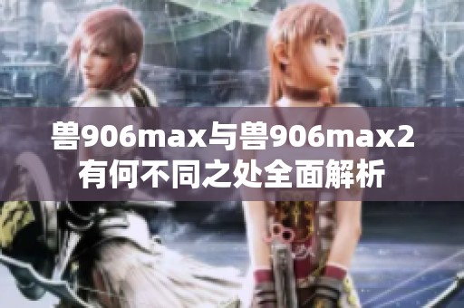 兽906max与兽906max2有何不同之处全面解析