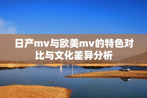 日产mv与欧美mv的特色对比与文化差异分析