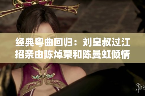 经典粤曲回归：刘皇叔过江招亲由陈焯荣和陈曼虹倾情演绎