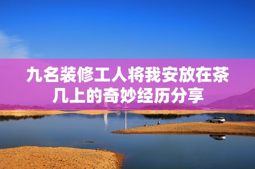 九名装修工人将我安放在茶几上的奇妙经历分享