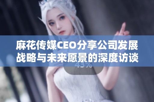 麻花传媒CEO分享公司发展战略与未来愿景的深度访谈