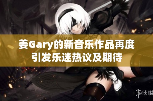 姜Gary的新音乐作品再度引发乐迷热议及期待