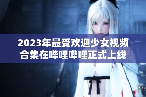 2023年最受欢迎少女视频合集在哔哩哔哩正式上线