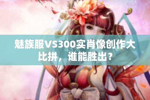 魅族服VS300实肖像创作大比拼，谁能胜出？