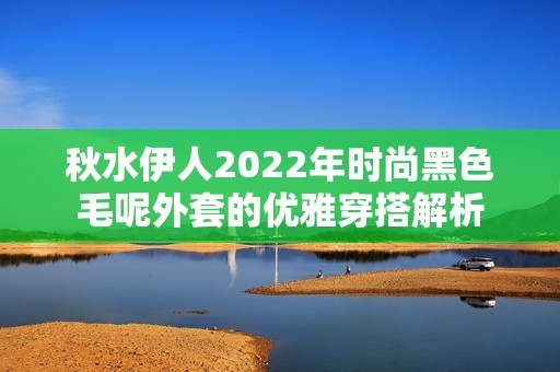 秋水伊人2022年时尚黑色毛呢外套的优雅穿搭解析