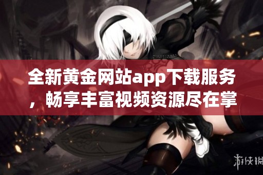 全新黄金网站app下载服务，畅享丰富视频资源尽在掌握