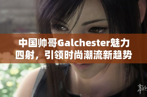 中国帅哥Galchester魅力四射，引领时尚潮流新趋势