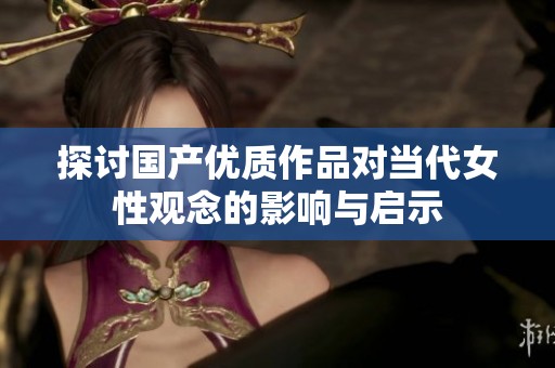 探讨国产优质作品对当代女性观念的影响与启示