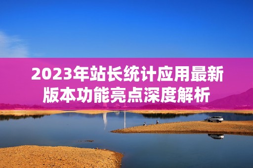 2023年站长统计应用最新版本功能亮点深度解析