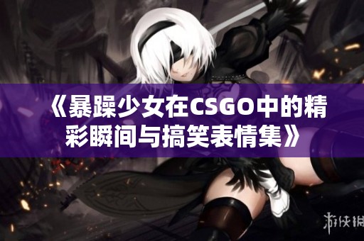 《暴躁少女在CSGO中的精彩瞬间与搞笑表情集》