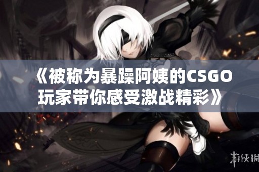 《被称为暴躁阿姨的CSGO玩家带你感受激战精彩》