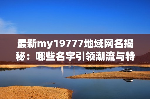 最新my19777地域网名揭秘：哪些名字引领潮流与特色