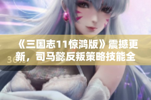 《三国志11惊鸿版》震撼更新，司马懿反叛策略技能全面提升