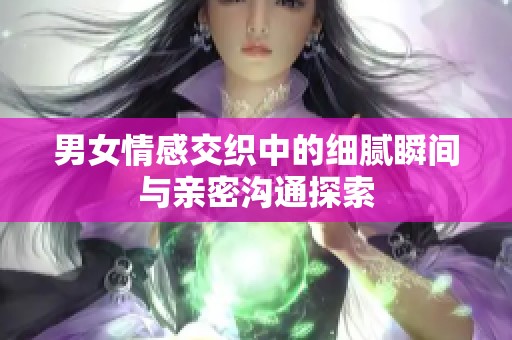 男女情感交织中的细腻瞬间与亲密沟通探索