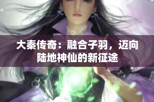 大秦传奇：融合子羽，迈向陆地神仙的新征途