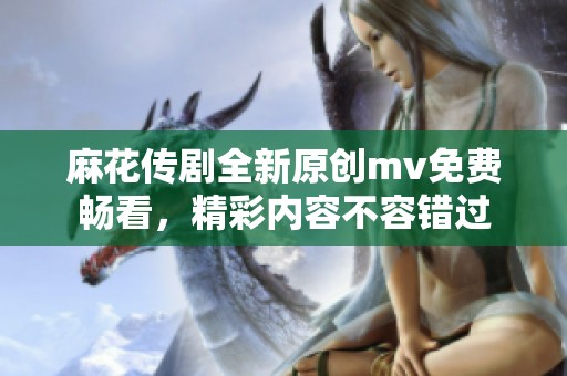 麻花传剧全新原创mv免费畅看，精彩内容不容错过