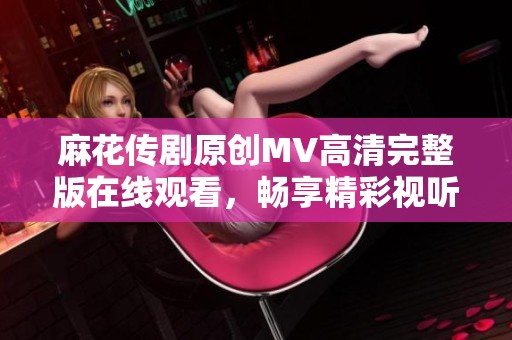 麻花传剧原创MV高清完整版在线观看，畅享精彩视听体验