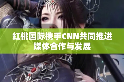 红桃国际携手CNN共同推进媒体合作与发展