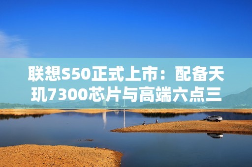 联想S50正式上市：配备天玑7300芯片与高端六点三六英寸屏幕