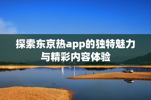 探索东京热app的独特魅力与精彩内容体验