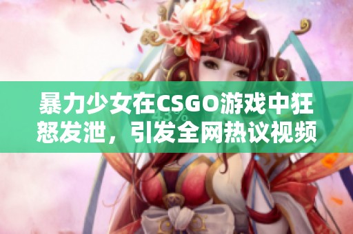 暴力少女在CSGO游戏中狂怒发泄，引发全网热议视频