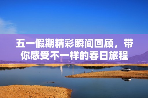 五一假期精彩瞬间回顾，带你感受不一样的春日旅程