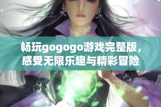 畅玩gogogo游戏完整版，感受无限乐趣与精彩冒险