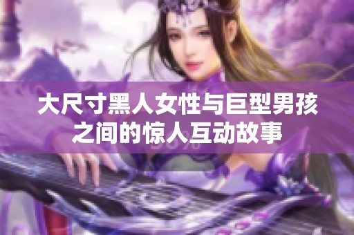 大尺寸黑人女性与巨型男孩之间的惊人互动故事