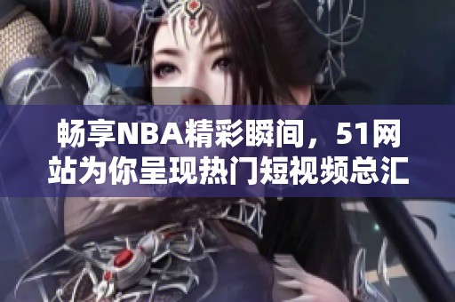 畅享NBA精彩瞬间，51网站为你呈现热门短视频总汇