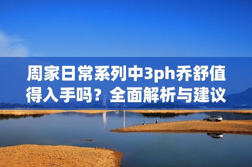 周家日常系列中3ph乔舒值得入手吗？全面解析与建议