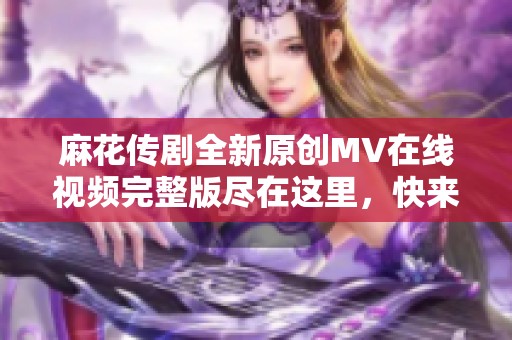 麻花传剧全新原创MV在线视频完整版尽在这里，快来观看吧