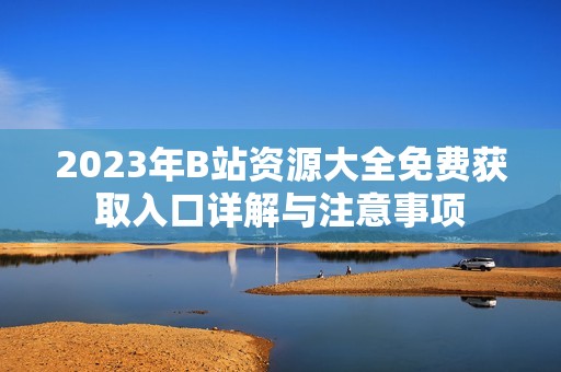 2023年B站资源大全免费获取入口详解与注意事项